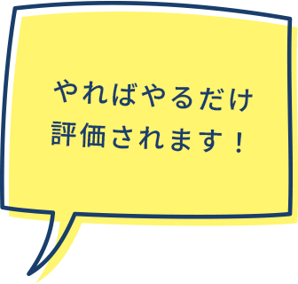 やればやるだけ評価されます！